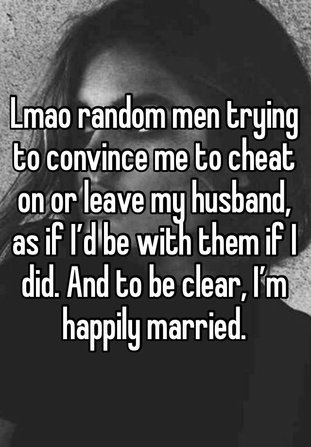 Lmao random men trying to convince me to cheat on or leave my husband, as if I’d be with them if I did. And to be clear, I’m happily married. 