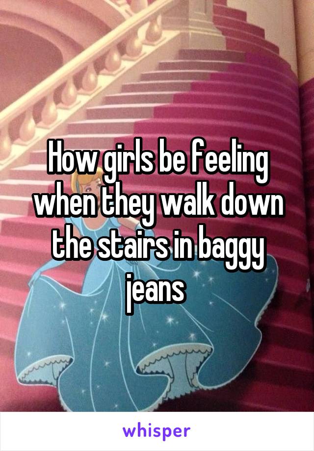 How girls be feeling when they walk down the stairs in baggy jeans 