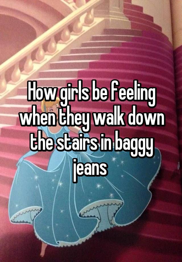 How girls be feeling when they walk down the stairs in baggy jeans 