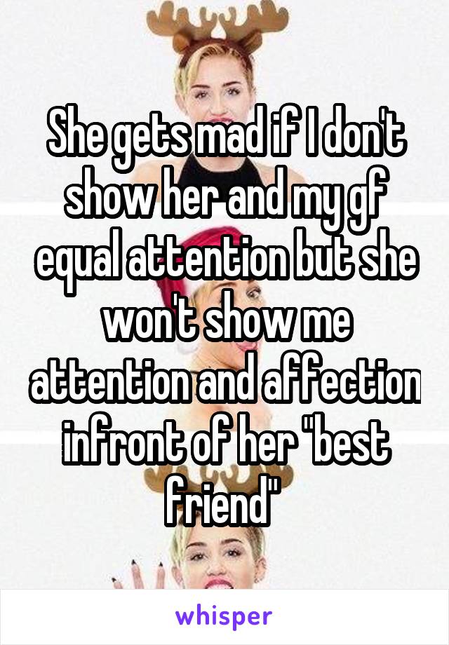 She gets mad if I don't show her and my gf equal attention but she won't show me attention and affection infront of her "best friend" 