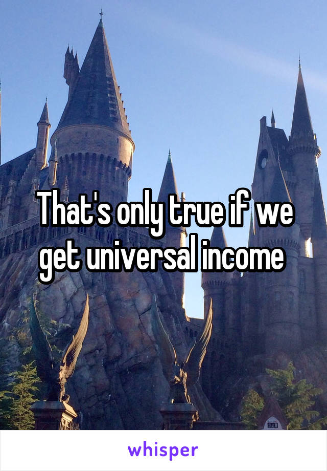 That's only true if we get universal income 