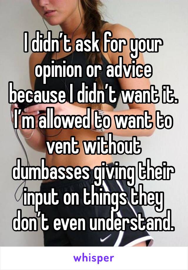 I didn’t ask for your opinion or advice because I didn’t want it. I’m allowed to want to vent without dumbasses giving their input on things they don’t even understand. 