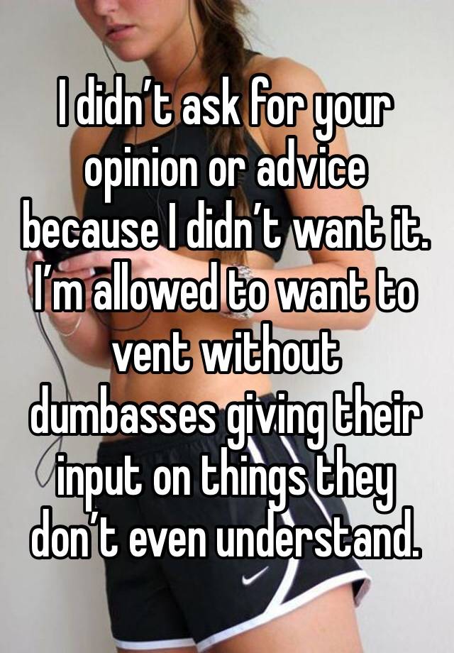 I didn’t ask for your opinion or advice because I didn’t want it. I’m allowed to want to vent without dumbasses giving their input on things they don’t even understand. 