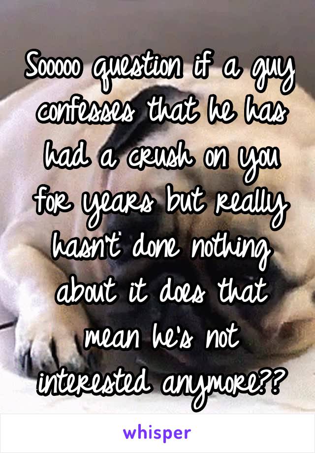 Sooooo question if a guy confesses that he has had a crush on you for years but really hasn't done nothing about it does that mean he's not interested anymore??