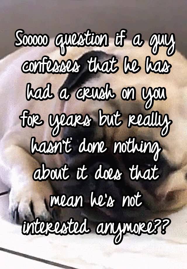 Sooooo question if a guy confesses that he has had a crush on you for years but really hasn't done nothing about it does that mean he's not interested anymore??