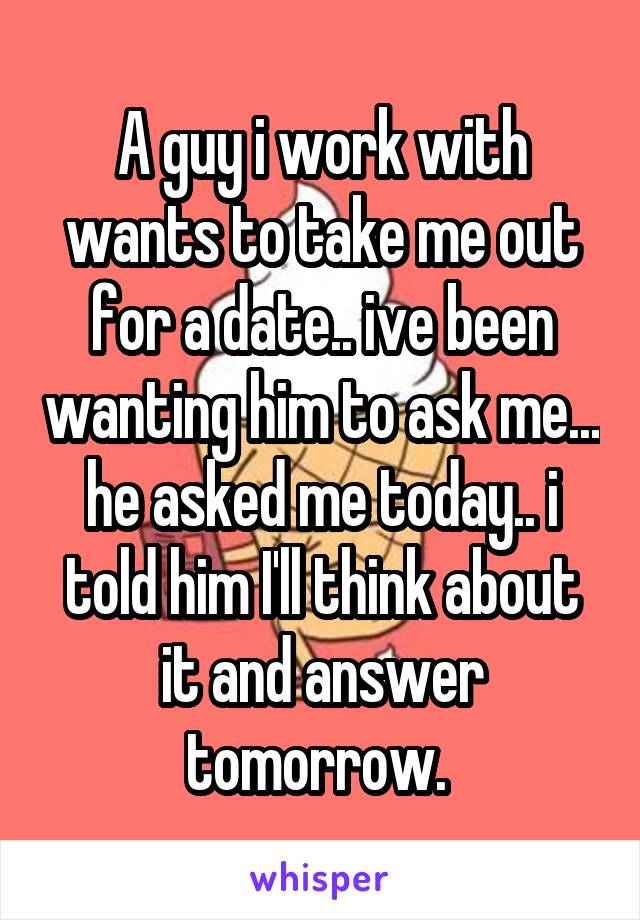 A guy i work with wants to take me out for a date.. ive been wanting him to ask me... he asked me today.. i told him I'll think about it and answer tomorrow. 