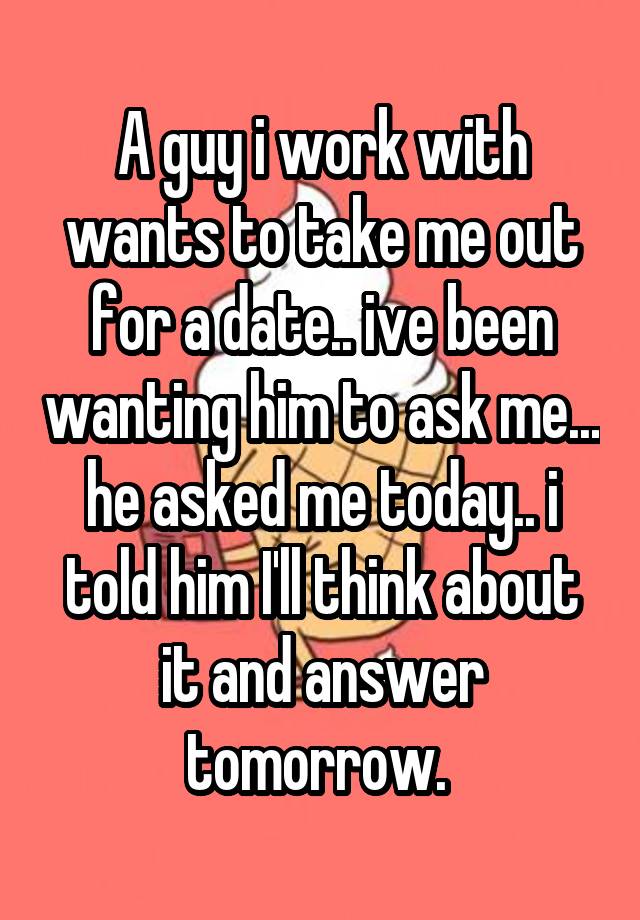 A guy i work with wants to take me out for a date.. ive been wanting him to ask me... he asked me today.. i told him I'll think about it and answer tomorrow. 