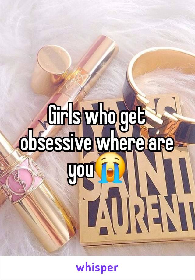 Girls who get obsessive where are you😭