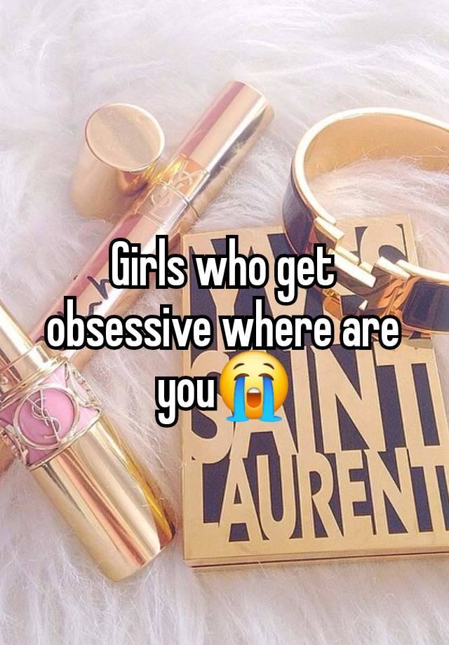 Girls who get obsessive where are you😭