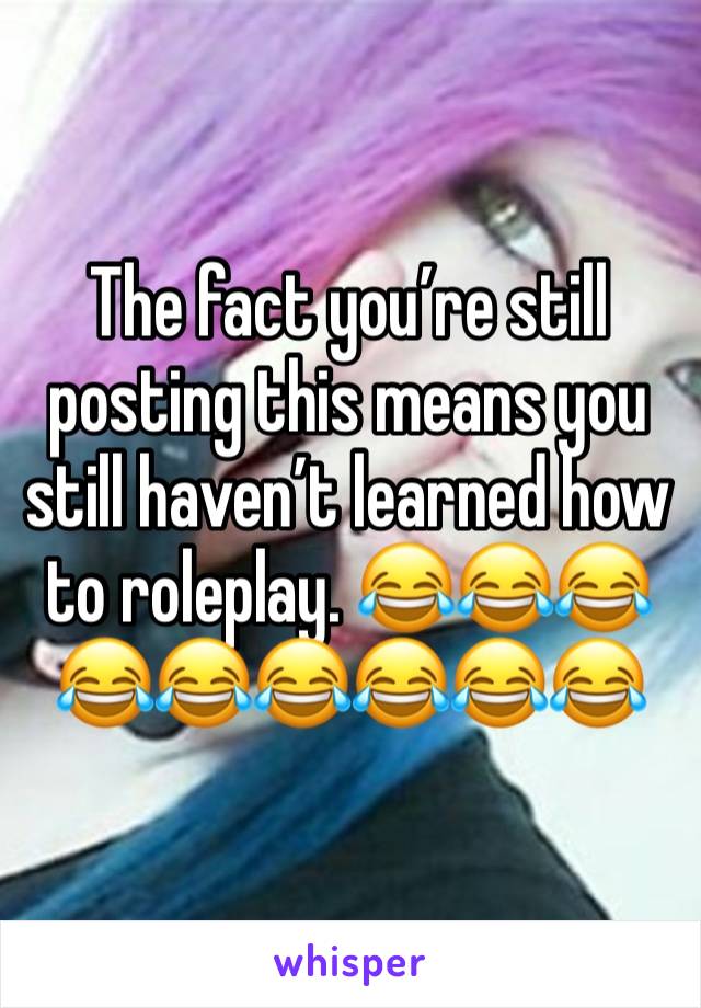 The fact you’re still posting this means you still haven’t learned how to roleplay. 😂😂😂😂😂😂😂😂😂