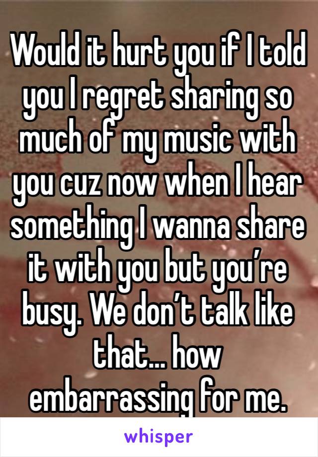 Would it hurt you if I told you I regret sharing so much of my music with you cuz now when I hear something I wanna share it with you but you’re busy. We don’t talk like that… how embarrassing for me.