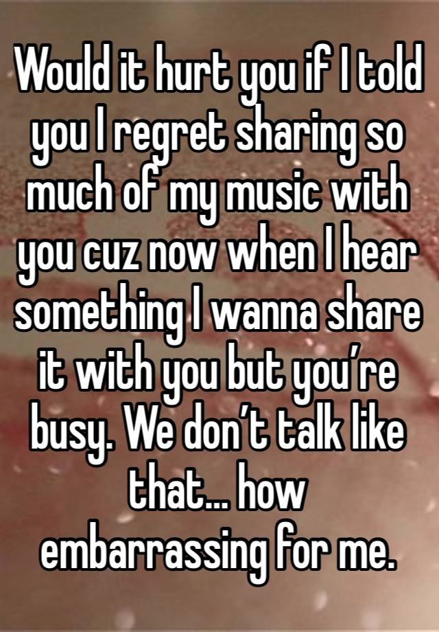 Would it hurt you if I told you I regret sharing so much of my music with you cuz now when I hear something I wanna share it with you but you’re busy. We don’t talk like that… how embarrassing for me.