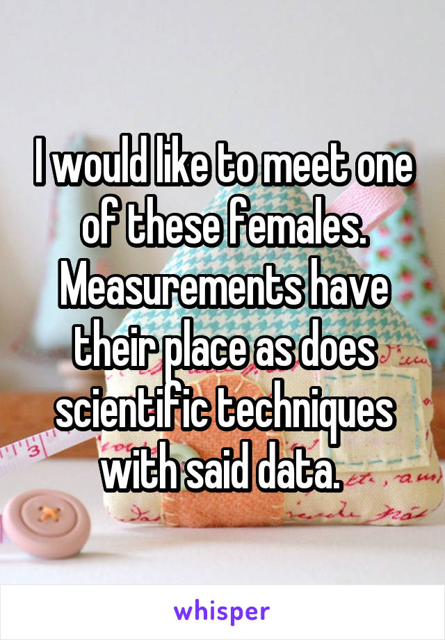 I would like to meet one of these females. Measurements have their place as does scientific techniques with said data. 