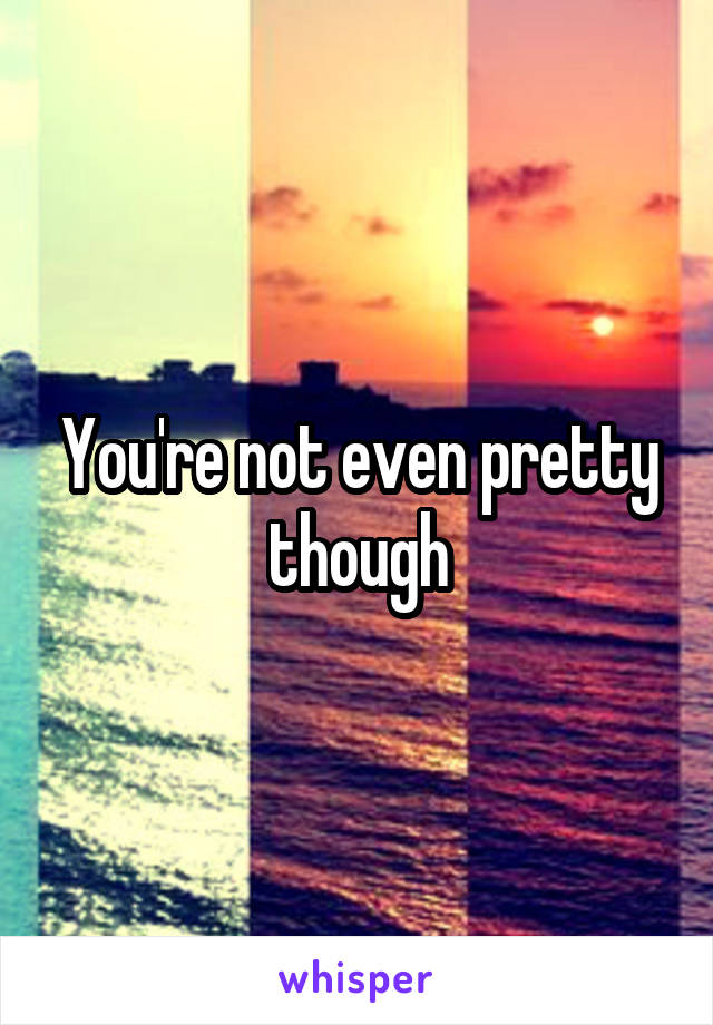 You're not even pretty though