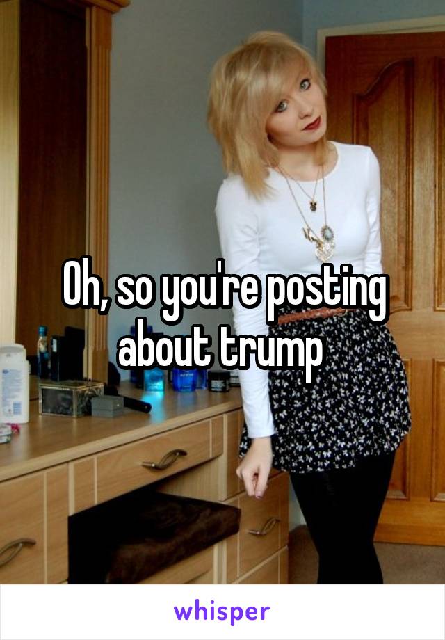 Oh, so you're posting about trump 