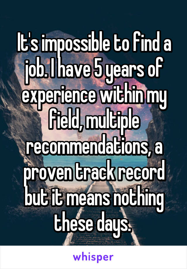 It's impossible to find a job. I have 5 years of experience within my field, multiple recommendations, a proven track record but it means nothing these days. 