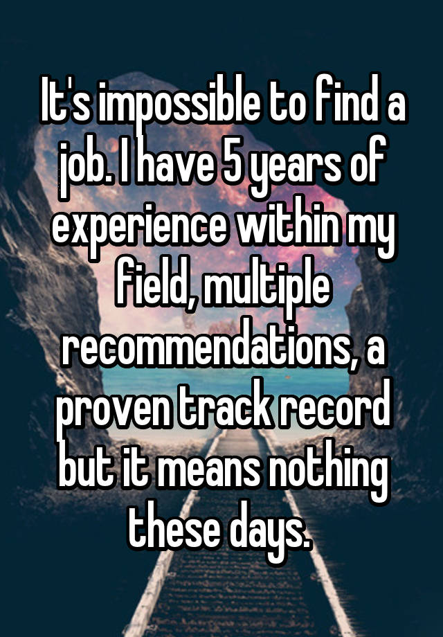 It's impossible to find a job. I have 5 years of experience within my field, multiple recommendations, a proven track record but it means nothing these days. 