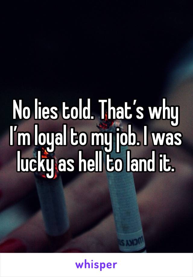 No lies told. That’s why I’m loyal to my job. I was lucky as hell to land it. 