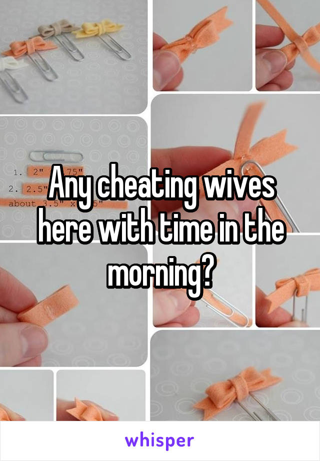 Any cheating wives here with time in the morning?