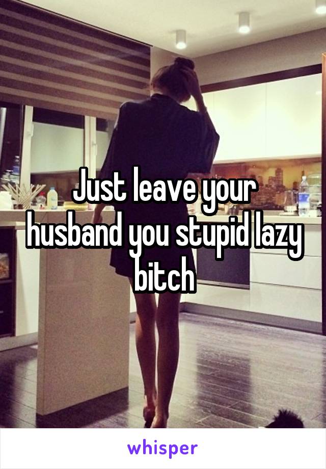 Just leave your husband you stupid lazy bitch