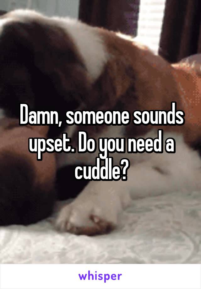 Damn, someone sounds upset. Do you need a cuddle?