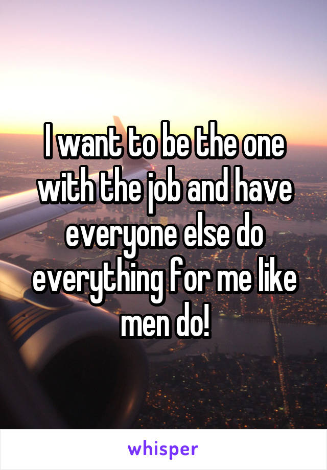 I want to be the one with the job and have everyone else do everything for me like men do!