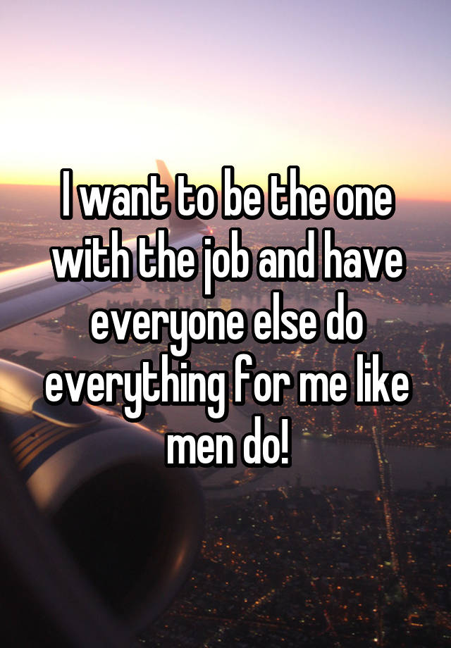 I want to be the one with the job and have everyone else do everything for me like men do!