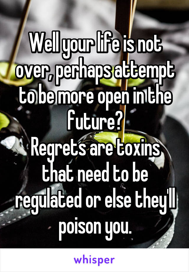 Well your life is not over, perhaps attempt to be more open in the future?
Regrets are toxins that need to be regulated or else they'll poison you.