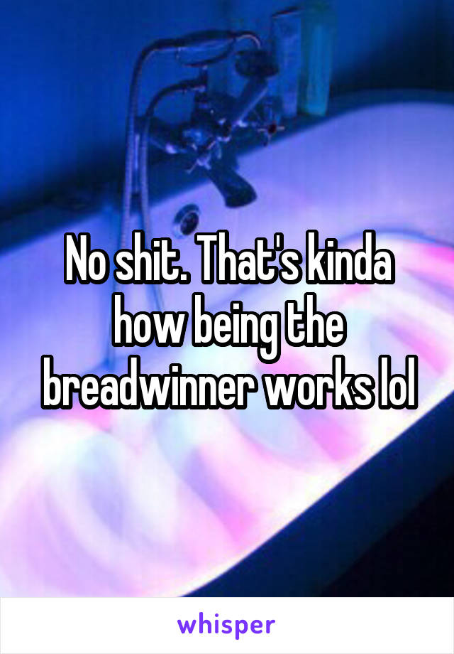 No shit. That's kinda how being the breadwinner works lol