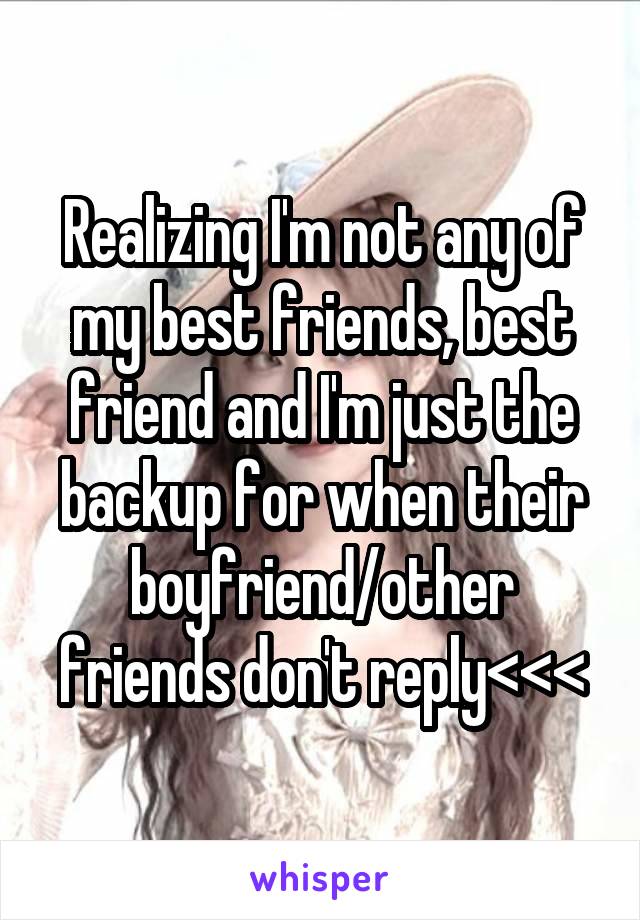 Realizing I'm not any of my best friends, best friend and I'm just the backup for when their boyfriend/other friends don't reply<<<