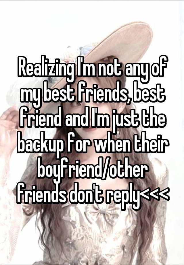 Realizing I'm not any of my best friends, best friend and I'm just the backup for when their boyfriend/other friends don't reply<<<