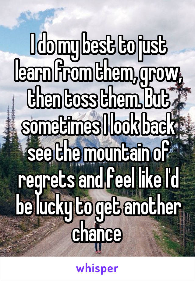 I do my best to just learn from them, grow, then toss them. But sometimes I look back see the mountain of regrets and feel like I'd be lucky to get another chance 