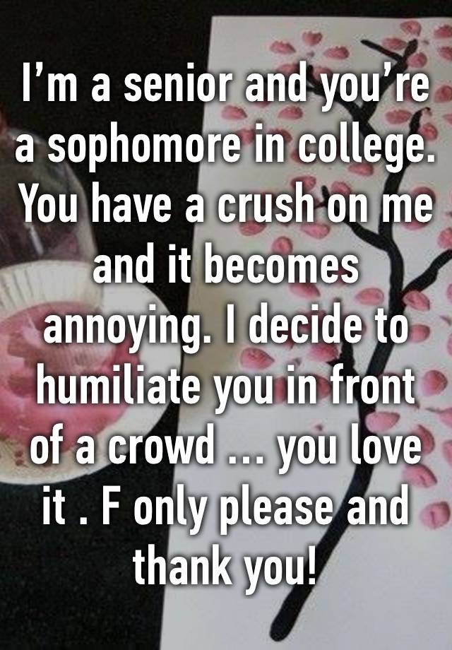 I’m a senior and you’re a sophomore in college. You have a crush on me and it becomes annoying. I decide to humiliate you in front of a crowd … you love it . F only please and thank you!