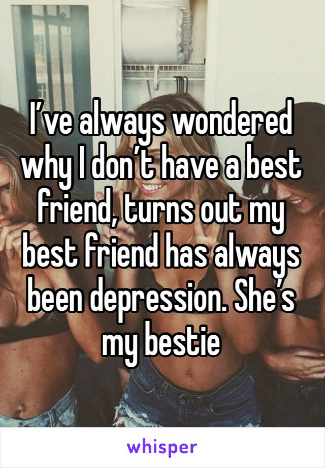 I’ve always wondered why I don’t have a best friend, turns out my best friend has always been depression. She’s my bestie 