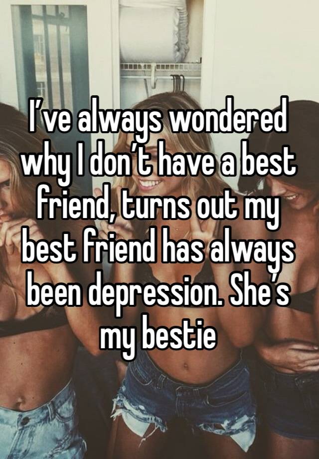 I’ve always wondered why I don’t have a best friend, turns out my best friend has always been depression. She’s my bestie 