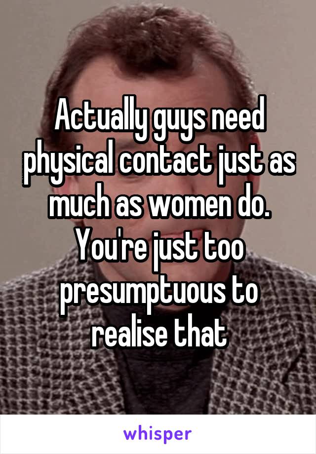 Actually guys need physical contact just as much as women do. You're just too presumptuous to realise that