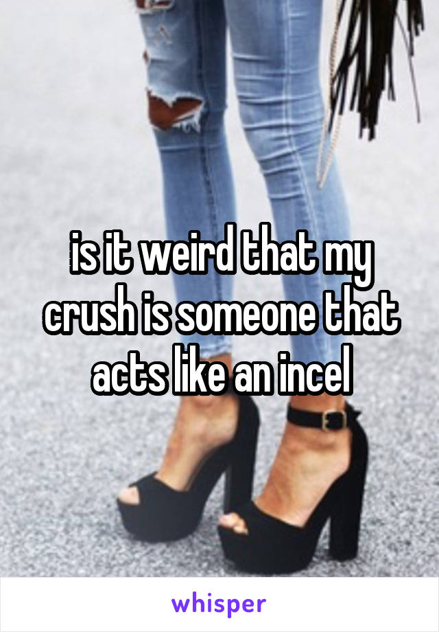 is it weird that my crush is someone that acts like an incel