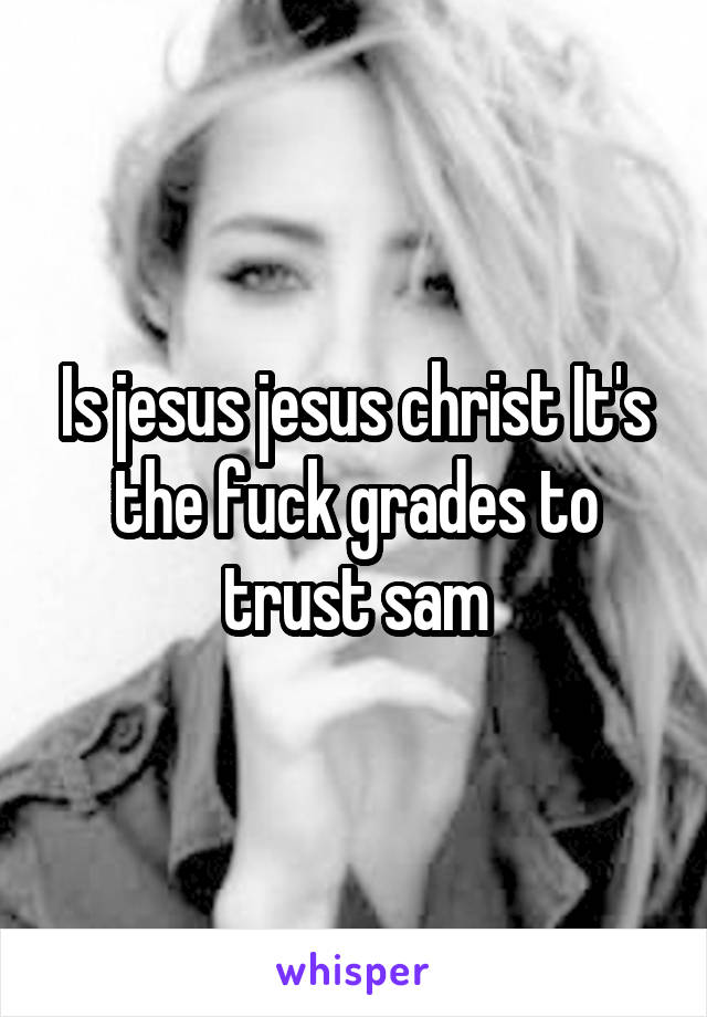 Is jesus jesus christ It's the fuck grades to trust sam