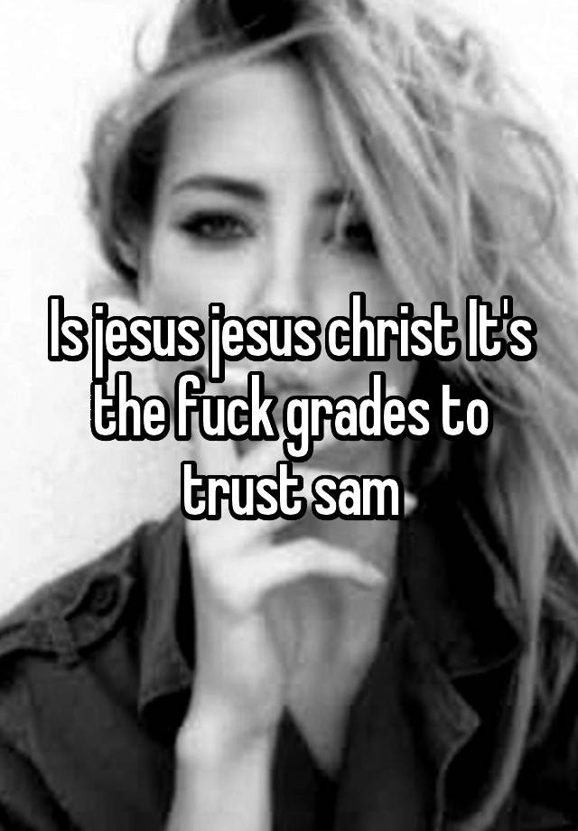 Is jesus jesus christ It's the fuck grades to trust sam