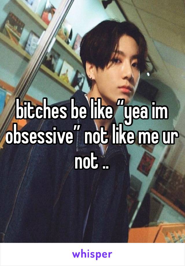 bitches be like “yea im obsessive” not like me ur not ..