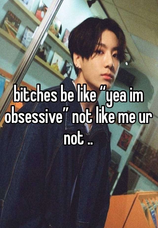 bitches be like “yea im obsessive” not like me ur not ..