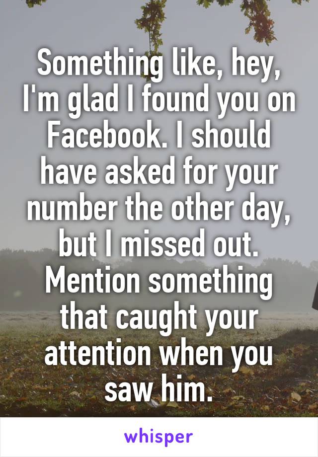 Something like, hey, I'm glad I found you on Facebook. I should have asked for your number the other day, but I missed out. Mention something that caught your attention when you saw him.