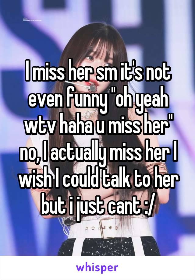 I miss her sm it's not even funny "oh yeah wtv haha u miss her" no, I actually miss her I wish I could talk to her but i just cant :/