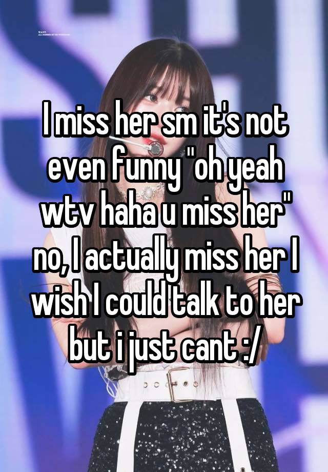 I miss her sm it's not even funny "oh yeah wtv haha u miss her" no, I actually miss her I wish I could talk to her but i just cant :/