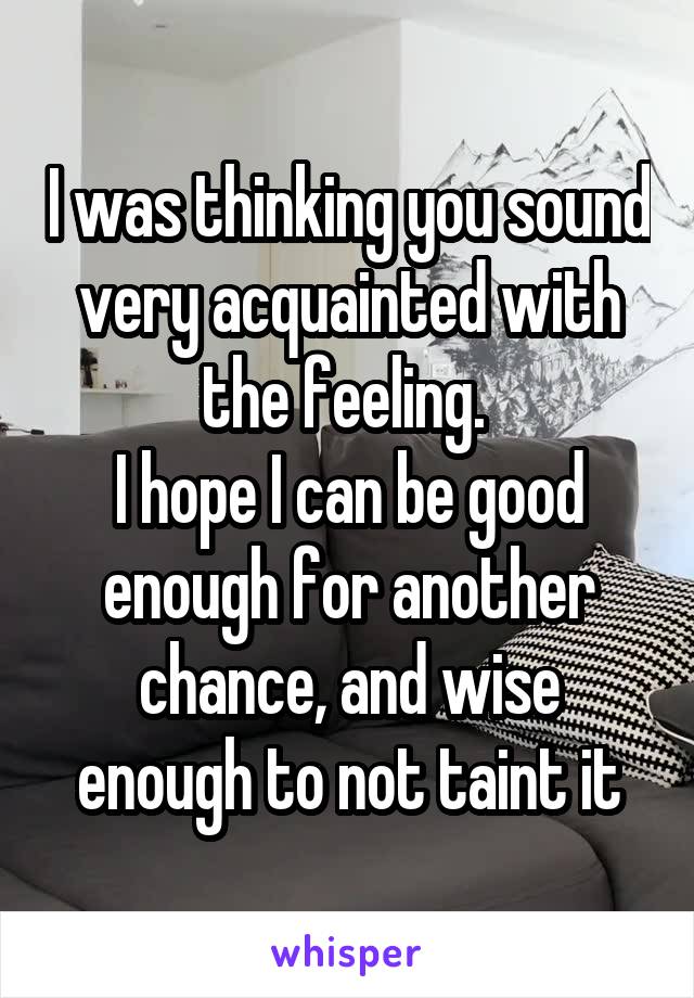 I was thinking you sound very acquainted with the feeling. 
I hope I can be good enough for another chance, and wise enough to not taint it