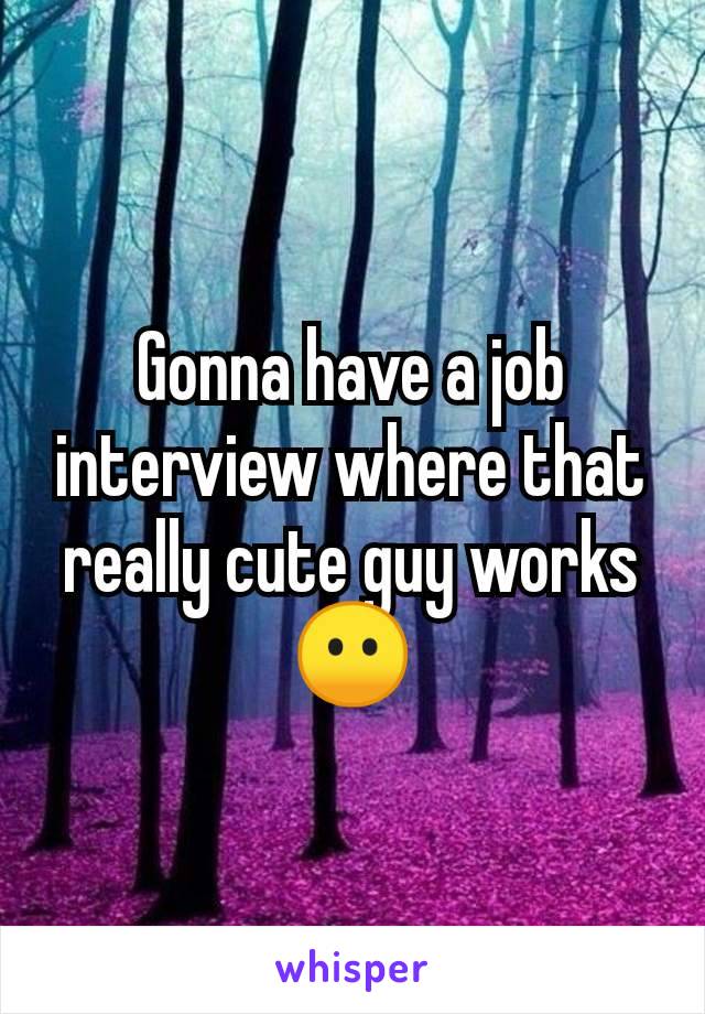 Gonna have a job interview where that really cute guy works😶