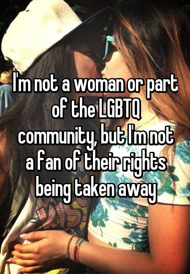 I'm not a woman or part of the LGBTQ community, but I'm not a fan of their rights being taken away