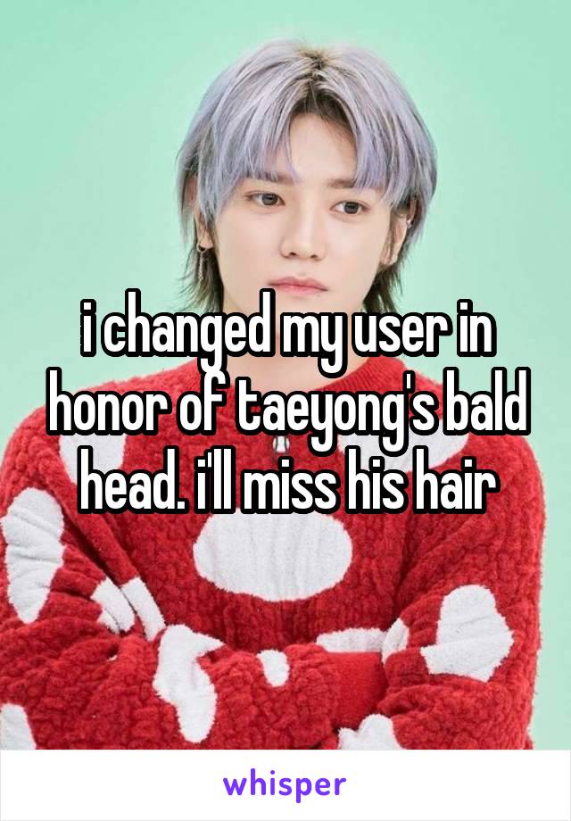 i changed my user in honor of taeyong's bald head. i'll miss his hair