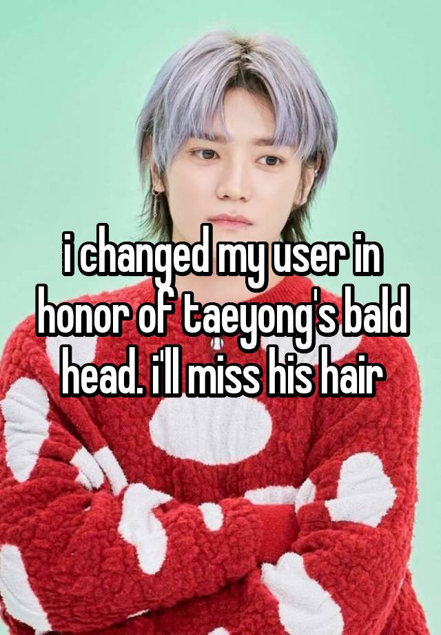 i changed my user in honor of taeyong's bald head. i'll miss his hair