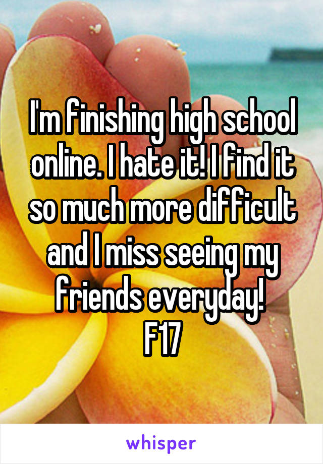 I'm finishing high school online. I hate it! I find it so much more difficult and I miss seeing my friends everyday! 
F17